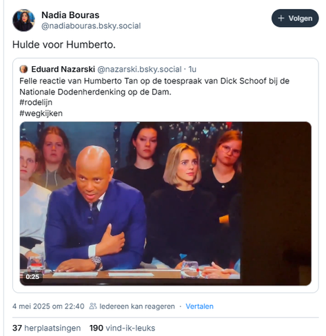 screenshot van post van Nadia Bouras op Bluesky, met een geciteerde post van Eduard Nazarski:

@nadiabouras.bsky.social‬
Hulde voor Humberto.

[de geciteerde post: Eduard Nazarski:
‪@nazarski.bsky.social‬
Felle reactie van Humberto Tan op de toespraak van Dick Schoof bij de Nationale Dodenherdenking op de Dam. 
#rodelijn
#wegkijken
{incl. videofragment waarin Humberto Tan aan zijn tafelgasten (o.a. Philip Freriks) zijn verontwaardiging uit over de toespraak van Dick Schoof]
