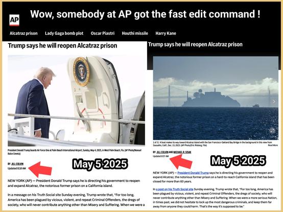 Wow, somebody at AP got the fast edit command !

Trump says he will reopen Alcatraz prison

By  JILL COLVIN and MICHAEL R. SISAK

Updated 8:57 May 5, 2025 

NEW YORK (AP) — President Donald Trump says he is directing his government to reopen and expand Alcatraz, the notorious former prison on a hard-to-reach California island that has been closed for more than 60 years.

In a post on his Truth Social site Sunday evening, Trump wrote that, “For too long, America has been plagued by vicious, violent, and repeat Criminal Offenders, the dregs of society, who will never contribute anything other than Misery and Suffering. When we were a more serious Nation, in times past, we did not hesitate to lock up the most dangerous criminals, and keep them far away from anyone they could harm. That’s the way it’s supposed to be.”

“That is why, today, I am directing the Bureau of Prisons, together with the Department of Justice, FBI, and Homeland Security, to reopen a substantially enlarged and rebuilt ALCATRAZ, to house America’s most ruthless and violent Offenders,” he wrote, adding: “The reopening of ALCATRAZ will serve as a symbol of Law, Order, and JUSTICE.”