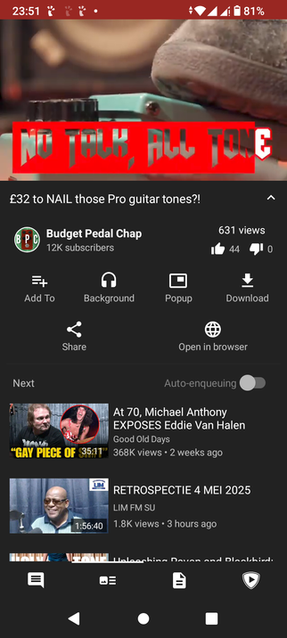  The image is a screenshot of a YouTube video page, viewed using Tubular client. At the top, there is a red banner with the text "NO TALK ALL TONE" in bold white letters. Below the banner, the video title reads "£32 to NAIL those Pro guitar tones?!" and is by the channel "Budget Pedal Chap," which has 12K subscribers. The video has 631 views, 44 likes, and 0 dislikes. Below the video, there are options to "Add To," "Background," "Popup," "Download," "Share," and "Open in browser." The next video in the playlist is titled "At 70, Michael Anthony EXPOSES Eddie Van Halen," with 368K views and posted 2 weeks ago. The following video is titled "RETROSPECTIE 4 MEI 2025," with 1.8K views and posted 3 hours ago. The bottom of the screen shows the YouTube interface with navigation buttons. The time on the phone is 23:51, and the battery is at 81%.

 Ovis2-8B

🌱 Energy used: 0.277 Wh