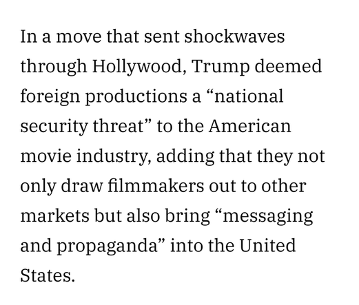 Excerpt :
"In a move that sent shockwaves through Hollywood, Trump deemed foreign productions a “national security threat” to the American movie industry, adding that they not only draw filmmakers out to other markets but also bring “messaging and propaganda” into the United States."