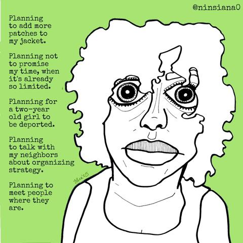 Planning to add more patches to my jacket.
Planning not to promise my time, when it's already so limited.
Planning for a two-year old girl to be deported.
Planning to talk with my neighbors about organizing strategy.
Planning to meet people where they are.