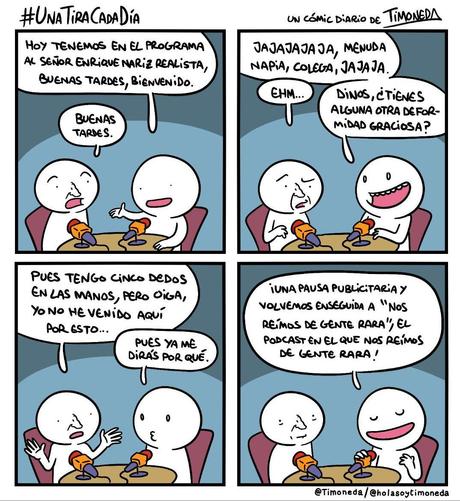 Dos personas sentadas ante una mesa con micros. Una de ellas tiene nariz (normalmente no se la dibujo).
Presentador: Hoy tenemos en el programa al señor Enrique Nariz Realista, buenas tardes, bienvenido.
Enrique: Buenas tardes.
P: Jajajajajs, menuda napia, colega, jajaja.
E: Ehm...
P: Dinos, ¿Tienes alguna otra deformidad graciosa?
E: Pues tengo cinco dedos en las manos(Normalmente les dibujo 4), pero oiga, yo no he venido aquí por esto...
P: Pues ya me dirás por qué. ¡Una pausa publicitaria y volvemos enseguida a "Nos reímos de gente rara", el podcast en el que nos reímos de gente rara!