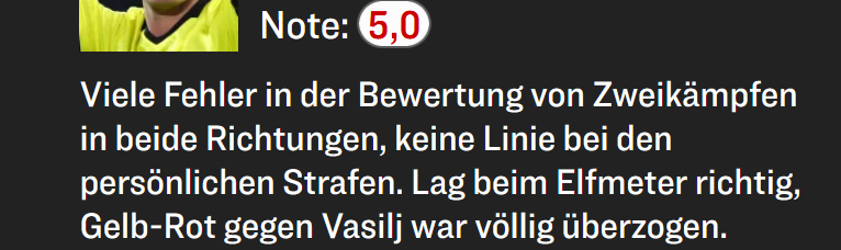 Note: 5,0

Viele Fehler in der Bewertung von Zweikämpfen in beide Richtungen, keine Linie bei den persönlichen Strafen. Lag beim Elfmeter richtig, Gelb-Rot gegen Vasilj war völlig überzogen.
