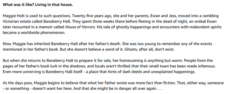 Blurb of "Home before Dark" by Riley Sager

What was it like? Living in that house.

Maggie Holt is used to such questions. Twenty-five years ago, she and her parents, Ewan and Jess, moved into a rambling Victorian estate called Baneberry Hall. They spent three weeks there before fleeing in the dead of night, an ordeal Ewan later recounted in a memoir called House of Horrors. His tale of ghostly happenings and encounters with malevolent spirits became a worldwide phenomenon.

Now, Maggie has inherited Baneberry Hall after her father's death. She was too young to remember any of the events mentioned in her father's book. But she doesn't believe a word of it. Ghosts, after all, don't exist.

But when she returns to Baneberry Hall to prepare it for sale, her homecoming is anything but warm. People from the pages of her father's book lurk in the shadows, and locals aren't thrilled that their small town has been made infamous. Even more unnerving is Baneberry Hall itself - a place that hints of dark deeds and unexplained happenings.

As the days pass, Maggie begins to believe that what her father wrote was more fact than fiction. That, either way, someone - or something - doesn't want her here. And that she might be in danger all over again . . . 
