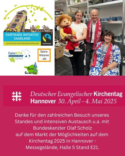 Bundeskanzler Olaf Scholz auf dem Kirchentag 2025 in Hannover.

Danke für den zahlreichen Besuch des Standes der Fairtrade Initiative Saarland und den intensiven Austausch u.a. mit Bundeskanzler Olaf Scholz
auf dem Markt der Möglichkeiten auf dem Kirchentag 2025 in Hannover -
Messegelände, Halle 5 Stand E21. 