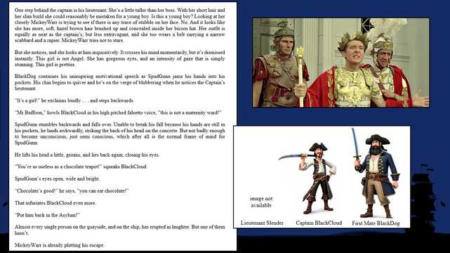 A composite image showing BlackCloud, BlackDog, Kenneth Williams (and 2 others)

and a book extract (a book for teenagers from 9 to 99)

CopperWolf - Conflicts and Alliances

Chapter 6
Bronze Silver and Gold

One step behind the captain is his lieutenant. She’s a little taller than her boss. With her short hair and  . . .

MickeyWarr has watched carefully.

SpudGunn has not been concentrating.

“It’s a girl!” he exclaims loudly . . . and steps backwards.

“Mr Buffoon,” howls BlackCloud in his high pitched falsetto voice, “this is not a maternity ward!”

SpudGunn stumbles backwards and falls over. Unable to break his fall because his hands are still in his pockets, he lands awkwardly, striking the back of his head on the concrete. But not badly enough to become unconscious, just semi conscious, which after all is the normal frame of mind for SpudGunn. 

He lifts his head a little, groans, and lies back again, closing his eyes.

“You’re as useless as a chocolate teapot!” squeaks BlackCloud.

SpudGunn’s eyes open, wide and bright.

“Chocolate’s good!” he says, “you can eat chocolate!”

“Put him back in the Asylum!”

Almost every single person on the quayside, and on the ship, has erupted in laughter. But one of them hasn’t.

MickeyWarr is already plotting his escape.

images on social media serve only as visual clues and are not present in the book

“CopperWolf - Conflicts and Alliances” is scheduled for publication in late 2025

copyright © Scott Rochester 2025
