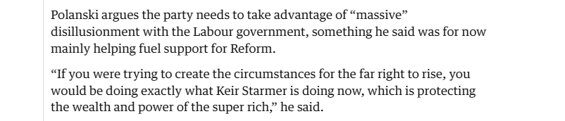 Polanski argues the party needs to take advantage of “massive”
disillusionment with the Labour government, something he said was for now
‘mainly helping fuel support for Reform.

“If you were trying to create the circumstances for the far right to rise, you
would be doing exactly what Keir Starmer is doing now, which is protecting
the wealth and power of the super rich,” he said.
