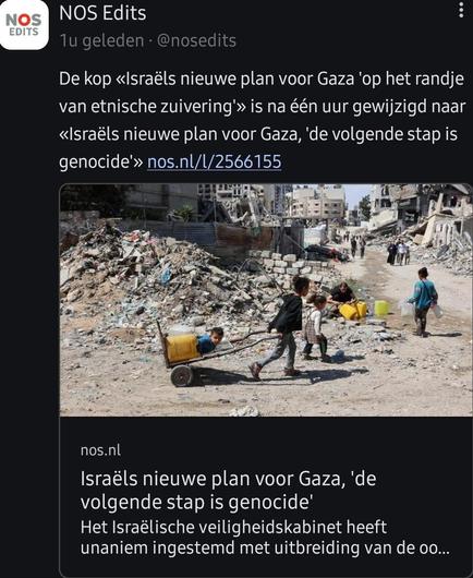 Toot van het account "NOS Edits" met de melding dat de kop van een NOS-artikel opnieuw is aangepast. De eerdere kop “Israëls nieuwe plan voor Gaza ‘op het randje van etnische zuivering’” is na één uur gewijzigd naar: “Israëls nieuwe plan voor Gaza, ‘de volgende stap is genocide’”. Onder de tekst staat een link naar het artikel en een afbeelding van een verwoeste straat in Gaza. Op de foto zijn kinderen te zien die water vervoeren in een karretje en lopen tussen puin en vernielde gebouwen. De bijbehorende kop van het artikel luidt: “Israëls nieuwe plan voor Gaza, 'de volgende stap is genocide'. Het Israëlische veiligheidskabinet heeft unaniem ingestemd met uitbreiding van de oo…”