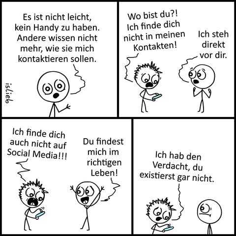 Comic. Ein Mensch erzählt „Es ist nicht leicht, kein Handy zu haben. Andere wissen nicht mehr, wie sie mich kontaktieren sollen.“ Ein Mann kommt mit Handy in der Hand zu ihm und fragt „Wo bist du?! Ich finde dich nicht in meinen Kontakten!“, der ohne Handy erwidert „Ich steh direkt vor die.“ Der Handy-Mann beginnt zu verzweifeln „Ich finde dich auch nicht auf Social Media!!!“, woraufhin der Handylose erklärt „Du findest mich im richtigen Leben!“ der andere tippt betrübt auf seinem Handy „Ich habe den Verdacht, du existierst gar nicht.“ | Bildbeschreibung von @Studikatze