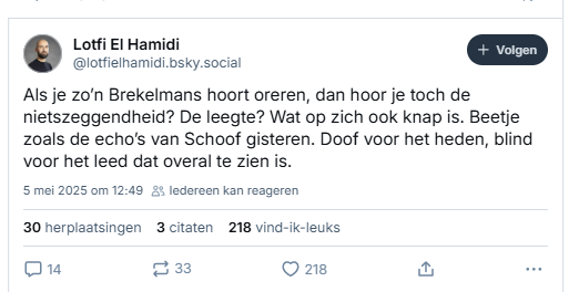Screenshot van post van Lotfi El Hamidi op Bluesky:

Lotfi El Hamidi ‪@lotfielhamidi.bsky.social‬
Als je zo’n Brekelmans hoort oreren, dan hoor je toch de nietszeggendheid? De leegte? Wat op zich ook knap is. Beetje zoals de echo’s van Schoof gisteren. Doof voor het heden, blind voor het leed dat overal te zien is.
5 mei 2025 om 12:49

