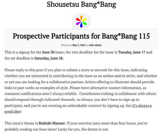 This is a signup for the June 30 issue; the text deadline for the issue is Tuesday, June 17 and the art deadline is Saturday, June 28.

Please reply to this post if you plan to submit a story or artwork for this issue, indicating whether you are interested in contributing to the issue as an author and/or artist, and whether or not you are looking for a collaborative partner. Artists offering to illustrate should provide links to past works as examples of style. Please leave alternative contact information, as comment notifications aren’t always reliable.  Contributors wishing to collaborate with others should respond through indicated channels. As always, you don’t have to sign up to participate, and you’re not creating an unbreakable contract by signing up, but it’s always a good idea!

This issue’s theme is Bedside Manner: If your erection lasts more than four hours, you’re probably reading our June issue! Lucky for you, the doctor is out.