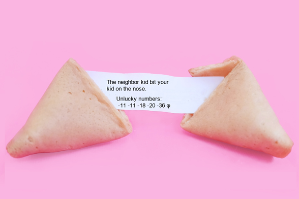 A fortune cookie that reads: The neighbor kid bit your
kid on the nose.
 Unlucky numbers:
 -11 -11 -18 -20 -36 φ