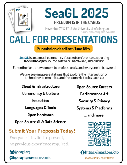 SeaGL 2025
FREEDOM IS IN THE CARDS
November 7 & 8 at the University of Washington
SeaGL is an annual community-focused conference supporting
free/libre/open source software, hardware, and culture.
For enthusiastic newcomers to professionals, and everyone in between!
We are seeking presentations that explore the intersection of
technology, community, and freedom via topics such as:
Call for Presentations.
Submission deadline: June 15th.
Cloud & Infrastructure, Community & Culture, Education, Languages & Tools, Open Hardware, Open Source AI & Data Science, Open Source Careers, Performance Art, Security & Privacy, Systems & Platforms, and more.
Submit your proposals today!
Everyone is invited to present, no previous experience required.
https://seagl.org/cfp
100% run by volunteers!
