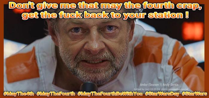 meme with close-up of Andy Serkis ―whose claim to fame was playing Smeagol/Gollum in Lord Of The Rings― dressed as a rebel fighter pilot in the new exapansion of the Star Wars franchise, Andor.

above: Don't give me that may the fourth crap, get the fuck back to your station !

below, list of hashtags: MayThe4th MayTheFourth MayTheFourthBeWithYou StarWarsDay StarWars