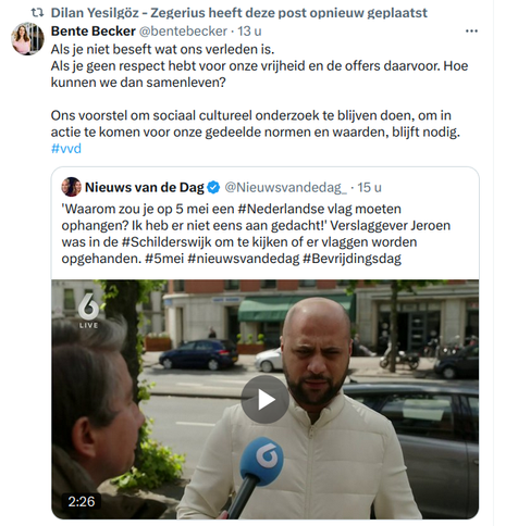 Tweet van Bente Bekker: Als je niet beseft wat ons verleden is.
Als je geen respect hebt voor onze vrijheid en de offers daarvoor. Hoe kunnen we dan samenleven? 

Ons voorstel om sociaal cultureel onderzoek te blijven doen, om in actie te komen voor onze gedeelde normen en waarden, blijft nodig. #vvd

Als reactie op onderstaande tweet van Nieuws van de Dag: 

'Waarom zou je op 5 mei een #Nederlandse vlag moeten ophangen? Ik heb er niet eens aan gedacht!' Verslaggever Jeroen was in de #Schilderswijk om te kijken of er vlaggen worden opgehanden. #5mei #nieuwsvandedag #Bevrijdingsdag
