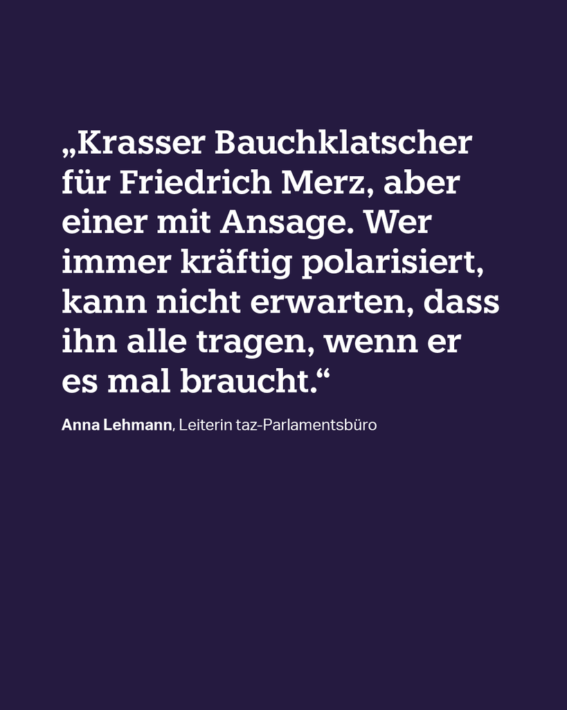 „Krasser Bauchklatscher für Friedrich Merz, aber einer mit Ansage. Wer immer kräftig polarisiert, kann nicht erwarten, dass ihn alle tragen, wenn er es mal braucht." Anna Lehmann, Leiterin taz-Parlamentsbüro „Krasser Bauchklatscher für Friedrich Merz, aber einer mit Ansage. Wer immer kräftig polarisiert, kann nicht erwarten, dass ihn alle tragen, wenn er es mal braucht." Anna Lehmann, Leiterin taz-Parlamentsbüro