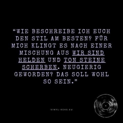 "WIE BESCHREIBE ICH EUCH DEN STIL AM BESTEN? FÜR MICH KLINGT ES NACH EINER MISCHUNG AUS WIR SIND HELDEN UND TON STEINE SCHERBEN. NEUGIERIG GEWORDEN? DAS SOLL WOHL SO SEIN."
VINYL-KEKS. EU