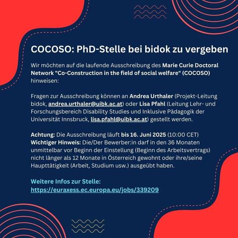 HINWEIS: Doktorat bei bidok!

Wir weisen auf die laufende Ausschreibung des Marie Curie Doctoral Network "Co-Construction in the field of social welfare" (COCOSO) hin: https://euraxess.ec.europa.eu/jobs/339209

Achtung: Die Ausschreibung läuft noch bis 16. Juni 2025

Wichtiger Hinweis: Die/Der Bewerber:in darf in den 36 Monaten unmittelbar vor Beginn der Einstellung (Beginn des Arbeitsvertrags) nicht länger als 12 Monate in Österreich gewohnt oder ihre/seine Haupttätigkeit (Arbeit, Studium usw.) ausgeübt haben.