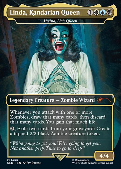 Linda, Kandarian Queen 
—————
Legendary Creature — Zombie Wizard 

Whenever you attack with one or more
Zombies, draw that many cards, then discard
that many cards. You gain that much life.

Exile two cards from your graveyard: Create
a tapped 2/2 black Zombie creature token. 


“We’re going to get you. We're going to get you.
Not another peep. Time to go to sleep.”

