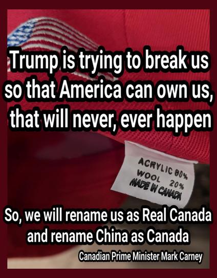 A MAGA hat with the tag saying
ACRYLIC 80%
WOOL  20%
MADE IN CANADA

Trump is trying to break us 
so that America can own us, that will never, ever happen

So, we will rename us as Real Canada and rename China as Canada

Canadian Prime Minister Mark Carney
