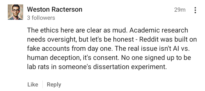 A comment from Weston Racterson: The ethics here are clear as mud. Academic research needs oversight, but let's be honest - Reddit was bult on fake accounts from day one. The real issue isn't AI vs. human deception, it's consent. No one signed up to be lab rats in someone's dissertation experiment.