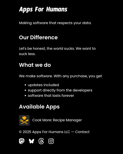 Apps For Humans Making software that respects your data.
Our Difference
Let's be honest, the world sucks. We want to suck less.

What we do
We make software. With any purchase, you get

updates included
support directly from the developers
software that lasts forever
Available Apps
Cook More app icon Cook More: Recipe Manager