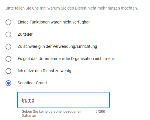 Das Bild zeigt eine Fragebogenantwortformular auf Deutsch, in dem Benutzer ihre Gründe für das Nicht-Nutzen eines Dienstes angeben können. Die Überschrift lautet: "Bitte teilen Sie uns mit, warum Sie den Dienst nicht mehr nutzen möchten." Darunter sind verschiedene Gründe aufgelistet, die mit einem Kreis markiert sind, um ausgewählt zu werden:

"Einige Funktionen waren nicht verfügbar"
"Zu teuer"
"Zu schwierig in der Verwendung/Einrichtung"
"Es gibt das Unternehmen/die Organisation nicht mehr"
"Ich nutze den Dienst zu wenig"
Unter diesen Optionen ist eine Option ausgewählt: "Sonstiger Grund." In der dafür vorgesehenen Textbox ist der Text "trump" eingegeben, und es ist noch Platz für weitere 195 Zeichen. Am unteren Rand des Bildes steht: "Geben Sie keine personenbezogenen Daten an."

Bereitgestellt von @altbot, privat und lokal generiert mit Ovis2-8B

🌱 Energieverbrauch: 0.227 Wh

07. Mai 2025, 09:43
