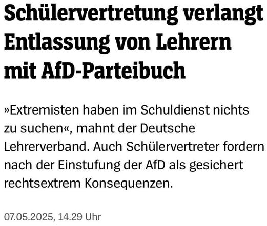 SPIEGEL- Screenshot

Schülervertretung verlangt Entlassung von Lehrern mit AfD-Parteibuch 

»Extremisten haben im Schuldienst nichts zu suchen«, mahnt der Deutsche Lehrerverband. Auch Schülervertreter fordern nach der Einstufung der AfD als gesichert rechtsextrem Konsequenzen. 

07.05.2025, 14.29 Uhr 
