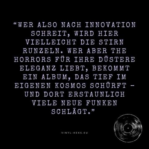 "WER ALSO NACH INNOVATION SCHREIT, WIRD HIER VIELLEICHT DIE STIRN RUNZELN. WER ABER THE HORRORS FÜR IHRE DÜSTERE ELEGANZ LIEBT, BEKOMMT EIN ALBUM, DAS TIEF IM EIGENEN KOSMOS SCHÜRFT - UND DORT ERSTAUNLICH VIELE NEUE FUNKEN SCHLÄGT."
VINYL-KEKS.EU