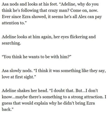 Asa nods and looks at his feet. “Adeline, why do you
think he’s following that crazy man? Come on, now.
Ever since Ezra showed, it seems he’s all Alex can pay
attention to.”

Adeline looks at him again, her eyes flickering and
searching.

“You think he wants to be with him?”

Asa slowly nods. “I think it was something like they say,
love at first sight.”

Adeline shakes her head. “I doubt that. But...I don’t
know...maybe there’s something to a strong attraction. I
guess that would explain why he didn’t bring Ezra
back.”
