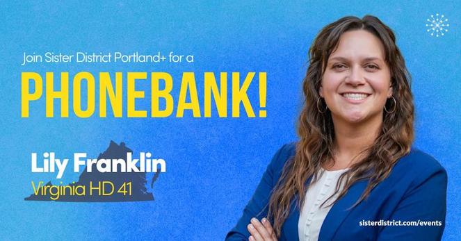 Lily Franklin smiles over blue background with silhouette of Virginia...

Time
Saturdays
11am – 12:30pm PDT
Location
Virtual event
Join from anywhere
About this event
Let’s keep Virginia blue!
Join Sister District Portland+ & Friends Virtual Phonebank every Saturday morning, from 11:00AM to 12:30PM, starting on May 10th.
Help our candidate, Lily Franklin keep Virginia blue! A former high school math teacher and Chief of Staff for VA Delegate Sam Rasoul, Lily Franklin has long been a dedicated advocate for affordable housing, accessible childcare, and quality education. Help us elect Democratic challenger Lily Franklin to defend and expand our one seat majority in the Virginia House of Delegates!

Virginia is having a general election in 2025, and keeping the majority in the House of Delegates is crucial.
