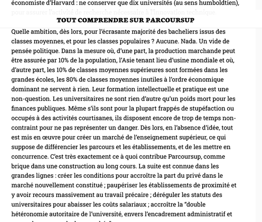 Tout comprendre sur Parcoursup

« Faire patienter, c’est dominer »
paru dans lundimatin#193, le 27 mai 2019
Appel à dons

Quelle ambition, dès lors, pour l’écrasante majorité des bacheliers issus des classes moyennes, et pour les classes populaires ? Aucune. Nada. Un vide de pensée politique. Dans la mesure où, d’une part, la production marchande peut être assurée par 10% de la population, l’Asie tenant lieu d’usine mondiale et où, d’autre part, les 10% de classes moyennes supérieures sont formées dans les grandes écoles, les 80% de classes moyennes inutiles à l’ordre économique dominant ne servent à rien. Leur formation intellectuelle et pratique est une non-question. Les universitaires ne sont rien d’autre qu’un poids mort pour les finances publiques. Même s’ils sont pour la plupart frappés de stupéfaction ou occupés à des activités courtisanes, ils disposent encore de trop de temps non-contraint pour ne pas représenter un danger. Dès lors, en l’absence d’idée, tout est mis en œuvre pour créer un marché de l’enseignement supérieur, ce qui suppose de différencier les parcours et les établissements, et de les mettre en concurrence. C’est très exactement ce à quoi contribue Parcoursup, comme brique dans une construction au long cours. La suite est connue dans les grandes lignes : créer les conditions pour accroître la part du privé dans le marché nouvellement constitué ; paupériser les établissements de proximité et y avoir recours massivement au travail précaire ; ...