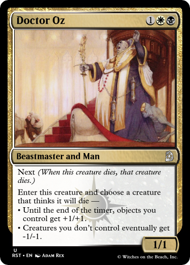 Doctor Oz
1WB
Beastmaster and Man
Next (When this creature dies, that creature dies.)
Enter this creature and choose a creature that thinks it will die —
• Until the end of the timer, objects you control get +1/+1.
• Creatures you don’t control eventually get -1/-1.
1/1
