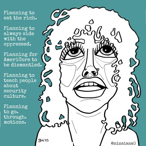 Planning to eat the rich.
Planning to always side with the oppressed.
Planning for AmeriCore to be dismantled.
Planning to teach people about security culture.
Planning to go. through. motions.