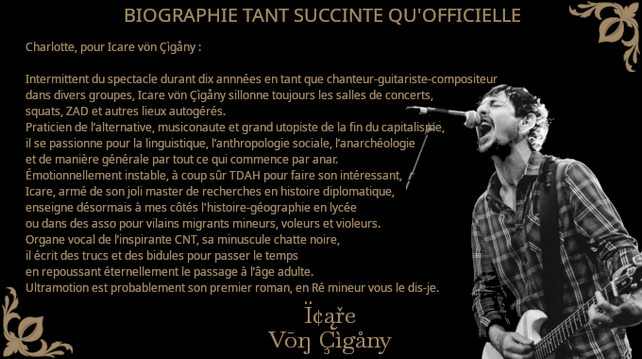 D'Anarkisthan, Charlotte, pour Icare vön Çìgåny :

Intermittent du spectacle durant dix annnées en tant que chanteur-guitariste-compositeur dans divers groupes, Icare vön Çìgåny sillonne toujours les salles de concerts, squats, ZAD et autres lieux autogérés.

Praticien de l’alternative, musiconaute et grand utopiste de la fin du capitalisme, il se passionne pour la linguistique, l’anthropologie sociale, l’anarchéologie et de manière générale par tout ce qui commence par anar.

Émotionnellement instable, à coup sûr TDAH pour faire son intéressant, Icare, armé de son joli master de recherches en histoire diplomatique, enseigne désormais à mes côtés l'histoire-géographie en lycée ou dans des asso pour vilains migrants mineurs, voleurs et violeurs.

Organe vocal de l’inspirante CNT, sa minuscule chatte noire, il écrit des trucs et des bidules pour passer le temps en repoussant éternellement le passage à l’âge adulte.

Ultramotion est probablement son premier roman, en Ré mineur vous le dis-je.

#punk
#auteur
#rock
#anarchie
#anarchisme
#gitan
#manouche
#autisme
#musique
#tdah
#roman
#sciencefiction
#imaginaire
#fantastique