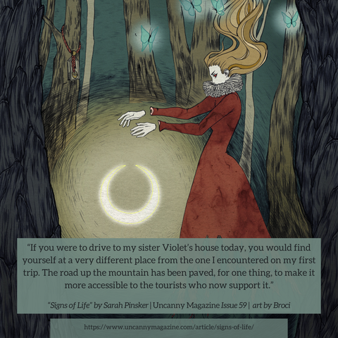 The cover for Uncanny Magazine Issue 59, “Lunacy Act 1” by Broci: A woman with wearing a red dress with tattered ends, and white collar stands on the right side. Her hands are held out, disconnected from her arms as a moon lies beneath them. Around her there is a forest in shades of brown, grey and green; one of the trees has a charm attached to it. Her brown-blond hair is held upwards as if the wind were running through it. Nearby there are several butterflies that glow a light green, and the quote says, "If you were to drive to my sister Violet’s house today, you would find yourself at a very different place from the one I encountered on my first trip. The road up the mountain has been paved, for one thing, to make it more accessible to the tourists who now support it."