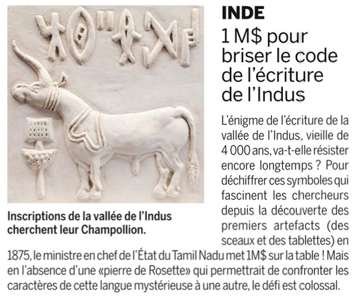 INDE
1M$ pour briser le code de I'écriture de I'Indus

L'énigme de I'écriture de la vallée de I''ndus, vieille de 4000ans, va-t-elle résister
encore longtemps ? Pour déchiffrer ces symboles qui fascinent les chercheurs
depuis la découverte des premiers artefacts (des sceaux et des tablettes) en
1875, le ministre en chef de I'Etat du Tamil Nadu met IM$ sur la table.
Mais en I'absence d'une «pierre de Rosette» qui permettrait de confronter les
caracteéres de cette langue mystérieuse a une autre, le défi est colossal.

via : beaux arts
