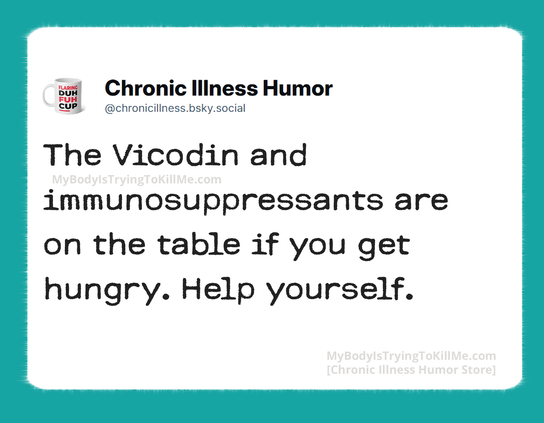 The Vicodin and immunosuppressants are on the table if you get hungry. Help yourself.