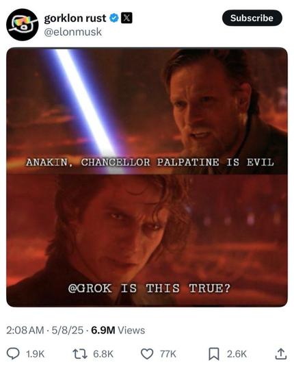 gorklon rust
@elonmusk

ANAKIN, CHANCELLOR PALPATINE IS EVIL

@GROK IS THIS TRUE?

2:08 AM • 5/8/25 • 6.9M Views