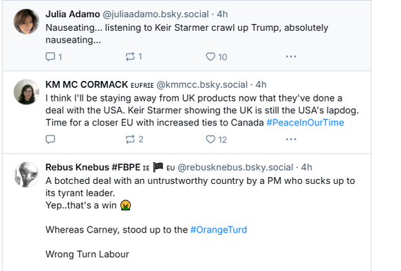 Julia Adamo @juliaadamo.bsky.social - 4h
Nauseating... listening to Keir Starmer crawl up Trump, absolutely
nauseating...

KM MC CORMACK eure @kmmce. bsky.social - 4h

8 I think I'll be staying away from UK products now that they've done a
deal with the USA. Keir Starmer showing the UK is still the USA's lapdog.
Time for a closer EU with increased ties to Canada #PeacelnOurTime


Rebus Knebus #FBPE 1c JB ey @rebusknebus.bsky.social 4h

4% A botched deal with an untrustworthy country by a PM who sucks up to
its tyrant leader.
Yep..that's a win <vomit emoji>
Whereas Carney, stood up to the #OrangeTurd
Wrong Turn Labour
