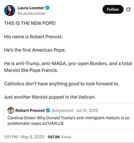 tweet from the fascist propagandist, Laura Loomer:

THIS IS THE NEW POPE!

His name is Robert Prevost. 

He’s the first American Pope.

He is anti-Trump, anti-MAGA, pro-open Borders, and a total Marxist like Pope Francis.

Catholics don’t have anything good to look forward to. 

Just another Marxist puppet in the Vatican.