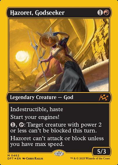 Card Name: Hazoret, Godseeker
Set: Aetherdrift
Description: Indestructible, haste
Start your engines! (If you have no speed, it starts at 1. It increases once on each of your turns when an opponent loses life. Max speed is 4.)
{1}, {T}: Target creature with power 2 or less can't be blocked this turn.
Hazoret can't attack or block unless you have max speed.
Artist: Chris Rallis
