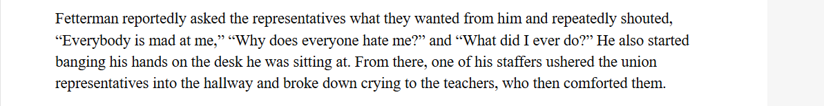 Fetterman reportedly asked the representatives what they wanted from him and repeatedly shouted,
“Everybody is mad at me,” “Why does everyone hate me?” and “What did I ever do?” He also started
banging his hands on the desk he was sitting at. From there, one of his staffers ushered the union
representatives into the hallway and broke down crying to the teachers, who then comforted them.
