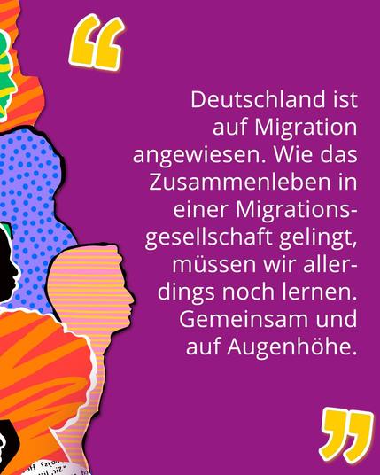 Zitat auf einem lila Hintergrund mit farbenfrohen, stilisierten Gesichtern. Der Text lautet: 'Deutschland ist auf Migration angewiesen. Wie das Zusammenleben in einer Migrationsgesellschaft gelingt, müssen wir allerdings noch lernen. Gemeinsam und auf Augenhöhe.' Das Zitat ist in weißer Schrift dargestellt und wird durch zwei große, gelbe Anführungszeichen hervorgehoben.