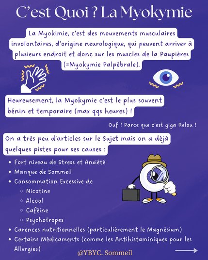 C’est Quoi ? La Myokymie
La Myokimie, c’est des mouvements musculaires involontaires, d’origine neurologique, qui peuvent arriver à plusieurs endroit et donc sur les muscles de la Paupières (=Myokymie Palpébrale).
Heureusement, la Myokymie c’est le plus souvent bénin et temporaire (max qqs heures) !Ouf ! Parce que c’est giga Relou !
On a très peu d’articles sur le Sujet mais on a déjà quelques pistes pour ses causes :

Fort niveau de Stress et Anxiété
Manque de Sommeil 
Consommation Excessive de 
Nicotine 
Alcool 
Caféine 
Psychotropes
Carences nutritionnelles (particulièrement le Magnésium)
Certains Médicaments (comme les Antihistaminiques pour les Allergies)