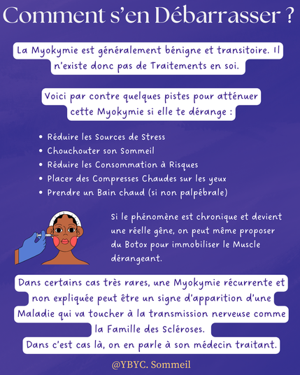 Comment s’en Débarrasser ?
La Myokymie est généralement bénigne et transitoire. Il n’existe donc pas de Traitements en soi.
Voici par contre quelques pistes pour atténuer cette Myokymie si elle te dérange :
Si le phénomène est chronique et devient une réelle gêne, on peut même proposer du Botox pour immobiliser le Muscle dérangeant.
Réduire les Sources de Stress
Chouchouter son Sommeil 
Réduire les Consommation à Risques 
Placer des Compresses Chaudes sur les yeux 
Prendre un Bain chaud (si non palpébrale)
Dans certains cas très rares, une Myokymie récurrente et non expliquée peut être un signe d’apparition d’une Maladie qui va toucher à la transmission nerveuse comme la Famille des Scléroses. 
Dans c’est cas là, on en parle à son médecin traitant.