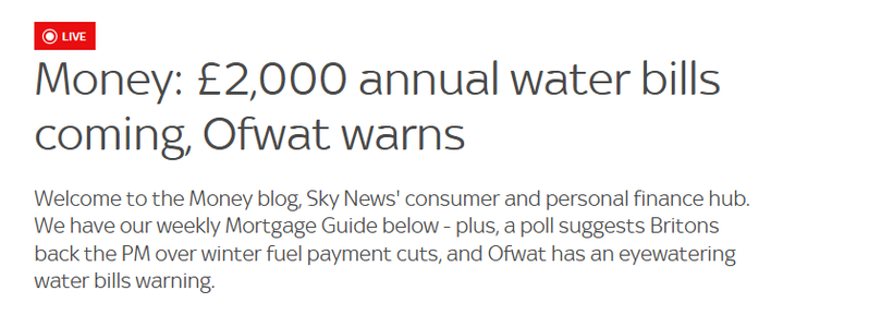 Money: £2,000 annual water bills
coming, Ofwat warns

Welcome to the Money blog, Sky News' consumer and personal finance hub.
We have our weekly Mortgage Guide below - plus, a poll suggests Britons
back the PM over winter fuel payment cuts, and Ofwat has an eyewatering
water bills warning.
