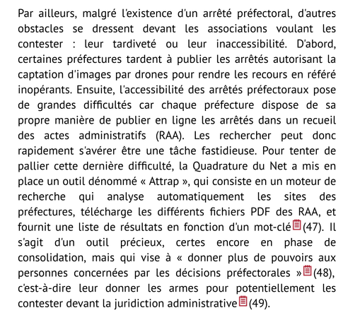 Par ailleurs, malgré l'existence d'un arrêté préfectoral, d'autres obstacles se dressent devant les associations voulant les contester : leur tardiveté ou leur inaccessibilité. D'abord, certaines préfectures tardent à publier les arrêtés autorisant la captation d'images par drones pour rendre les recours en référé inopérants. Ensuite, l'accessibilité des arrêtés préfectoraux pose de grandes difficultés car chaque préfecture dispose de sa propre manière de publier en ligne les arrêtés dans un recueil des actes administratifs (RAA). Les rechercher peut donc rapidement s'avérer être une tâche fastidieuse. Pour tenter de pallier cette dernière difficulté, la Quadrature du Net a mis en place un outil dénommé « Attrap », qui consiste en un moteur de recherche qui analyse automatiquement les sites des préfectures, télécharge les différents fichiers PDF des RAA, et fournit une liste de résultats en fonction d'un mot-clé(47). Il s'agit d'un outil précieux, certes encore en phase de consolidation, mais qui vise à « donner plus de pouvoirs aux personnes concernées par les décisions préfectorales »(48), c'est-à-dire leur donner les armes pour potentiellement les contester devant la juridiction administrative(49).