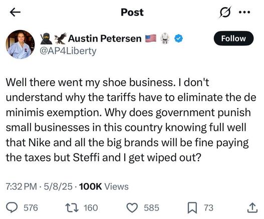 Austin Petersen
@AP4Liberty

Well there went my shoe business. I don't
understand why the tariffs have to eliminate the de
minimis exemption. Why does government punish
small businesses in this country knowing full well
that Nike and all the big brands will be fine paying
the taxes but Steffi and I get wiped out?

7:32 PM • 5/8/25 