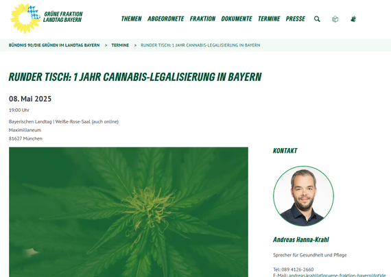 Screenshot 09.05.2025 Artikel mit Bild einer Cannabispflanze und Text dazu:

Die Legalisierung von Cannabis zielt darauf ab, den Gesundheitsschutz zu verbessern, den Schutz von Kindern und Jugendlichen zu stärken und den Schwarzmarkt einzudämmen. Im Rahmen des Runden Tisches werden wir mit Vertreter*innen aus den verschiedensten Bereichen darüber sprechen, wie sie auf das letzte Jahr und die aktuellen Entwicklungen schauen. Mit am Tisch sitzen Vertreter*innen der Justiz, Polizei, Gesundheitsverwaltung sowie aus dem Suchthilfe- und Präventionsbereich etc.. Daneben wollen wir auch Vertreter*innen der Konsument*innen beteiligen und diskutieren, wo in Bayern wir beim Thema Cannabis stehen. Wir wollen die verschiedenen Perspektiven an einen Tisch bringen, um diese zu hören, gemeinsam eine Bilanz zu ziehen und einen Ausblick zu wagen.
https://www.gruene-fraktion-bayern.de/termine/runder-tisch-1-jahr-cannabis-legalisierung-in-bayern/